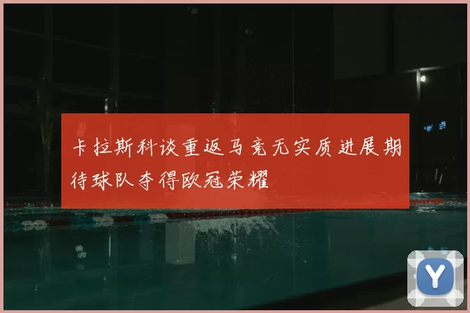 卡拉斯科谈重返马竞无实质进展期待球队夺得欧冠荣耀