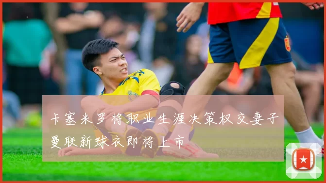 卡塞米罗将职业生涯决策权交妻子曼联新球衣即将上市