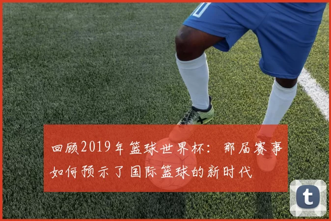回顾2019年篮球世界杯：那届赛事如何预示了国际篮球的新时代