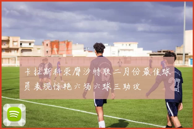 卡拉斯科荣膺沙特联二月份最佳球员表现惊艳六场六球三助攻