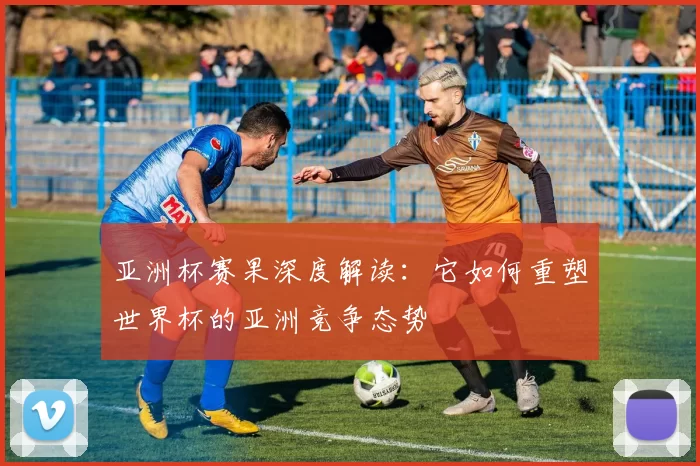 亚洲杯赛果深度解读：它如何重塑世界杯的亚洲竞争态势