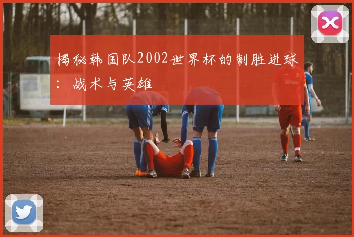 揭秘韩国队2002世界杯的制胜进球：战术与英雄
